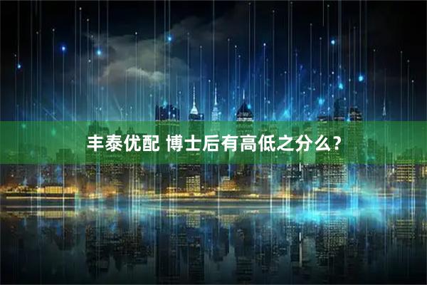 丰泰优配 博士后有高低之分么？