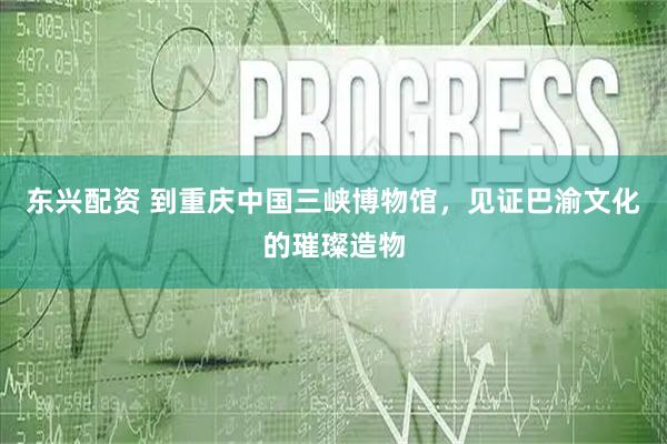 东兴配资 到重庆中国三峡博物馆，见证巴渝文化的璀璨造物