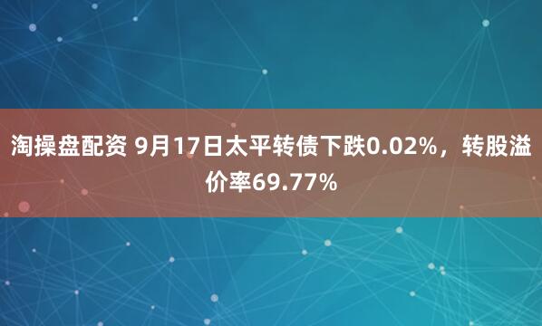 淘操盘配资 9月17日太平转债下跌0.02%，转股溢价率69.77%