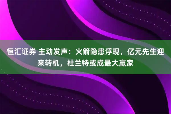 恒汇证券 主动发声：火箭隐患浮现，亿元先生迎来转机，杜兰特或成最大赢家