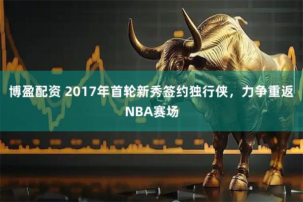 博盈配资 2017年首轮新秀签约独行侠，力争重返NBA赛场