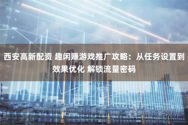 西安高新配资 趣闲赚游戏推广攻略：从任务设置到效果优化 解锁流量密码