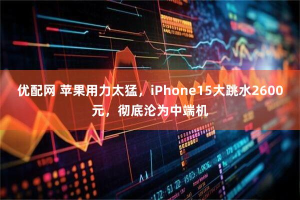 优配网 苹果用力太猛，iPhone15大跳水2600元，彻底沦为中端机