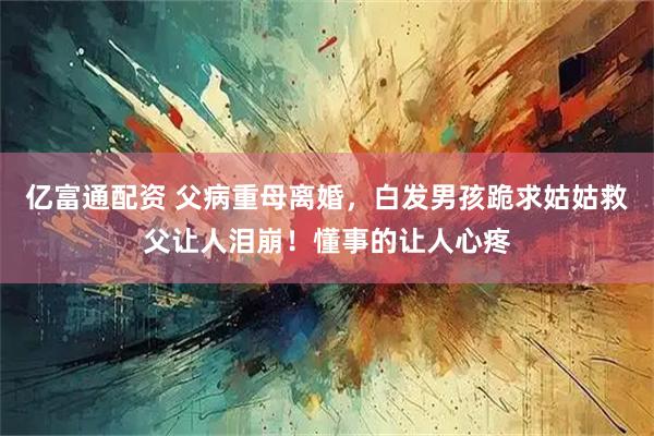 亿富通配资 父病重母离婚，白发男孩跪求姑姑救父让人泪崩！懂事的让人心疼