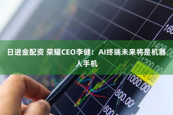 日进金配资 荣耀CEO李健：AI终端未来将是机器人手机