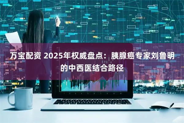 万宝配资 2025年权威盘点：胰腺癌专家刘鲁明的中西医结合路径