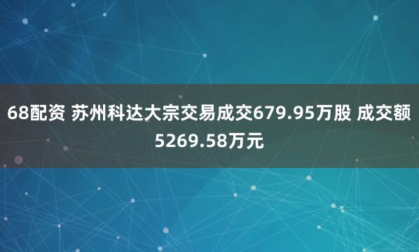 68配资 苏州科达大宗交易成交679.95万股 成交额5269.58万元