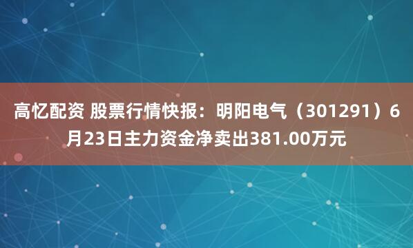 高忆配资 股票行情快报：明阳电气（301291）6月23日主力资金净卖出381.00万元