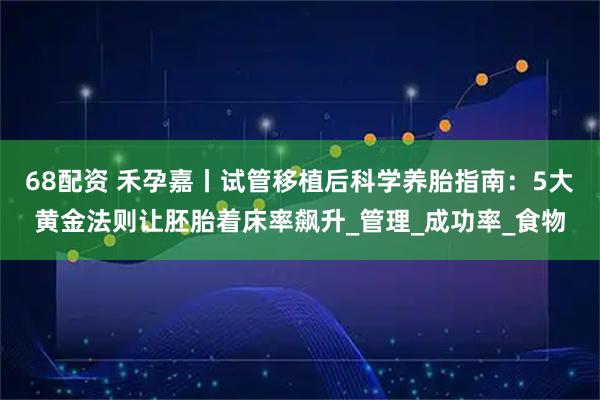 68配资 禾孕嘉丨试管移植后科学养胎指南：5大黄金法则让胚胎着床率飙升_管理_成功率_食物