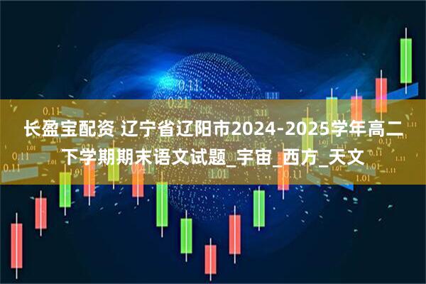 长盈宝配资 辽宁省辽阳市2024-2025学年高二下学期期末语文试题_宇宙_西方_天文