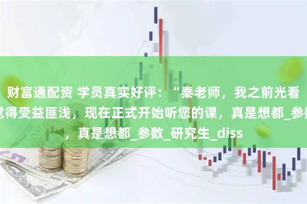 财富通配资 学员真实好评：“秦老师，我之前光看您的公众号就觉得受益匪浅，现在正式开始听您的课，真是想都_参数_研究生_diss