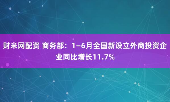 财米网配资 商务部：1—6月全国新设立外商投资企业同比增长11.7%
