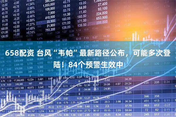 658配资 台风“韦帕”最新路径公布，可能多次登陆！84个预警生效中