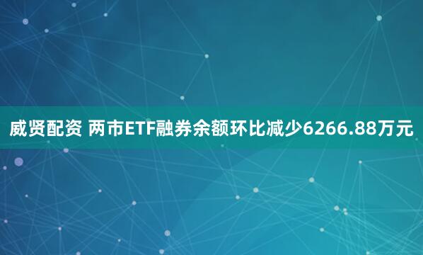 威贤配资 两市ETF融券余额环比减少6266.88万元
