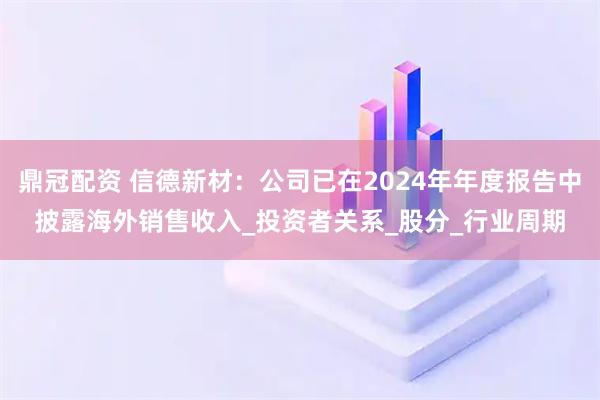 鼎冠配资 信德新材：公司已在2024年年度报告中披露海外销售收入_投资者关系_股分_行业周期