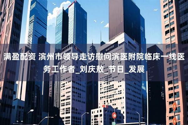 满盈配资 滨州市领导走访慰问滨医附院临床一线医务工作者_刘庆敖_节日_发展