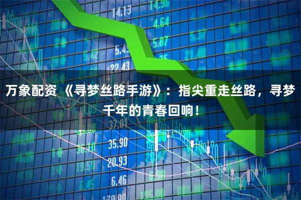 万象配资 《寻梦丝路手游》：指尖重走丝路，寻梦千年的青春回响！