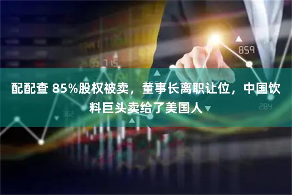 配配查 85%股权被卖，董事长离职让位，中国饮料巨头卖给了美国人