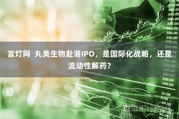 富灯网  丸美生物赴港IPO，是国际化战略，还是流动性解药？