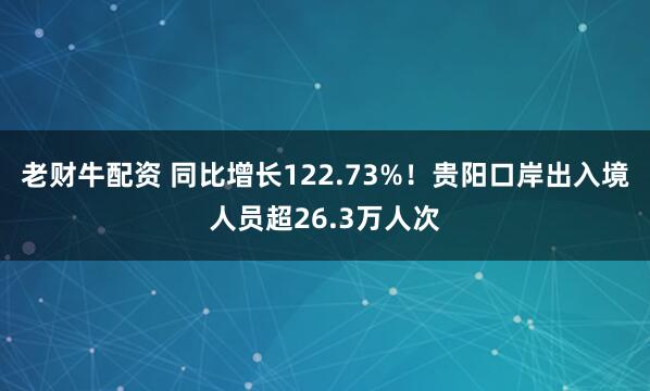 老财牛配资 同比增长122.73%！贵阳口岸出入境人员超26.3万人次