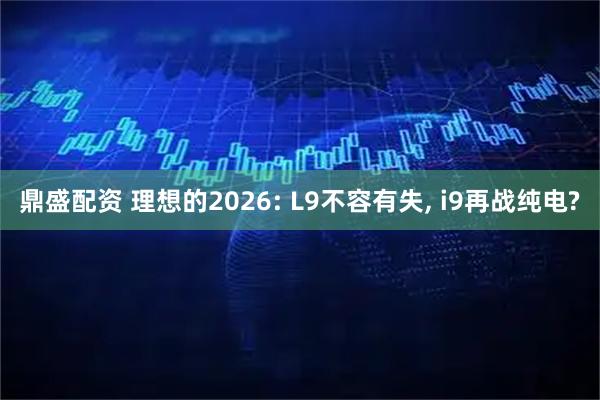 鼎盛配资 理想的2026: L9不容有失, i9再战纯电?