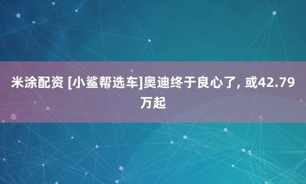 米涂配资 [小鲨帮选车]奥迪终于良心了, 或42.79万起