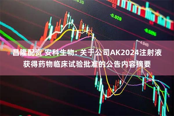 昌隆配资 安科生物: 关于公司AK2024注射液获得药物临床试验批准的公告内容摘要