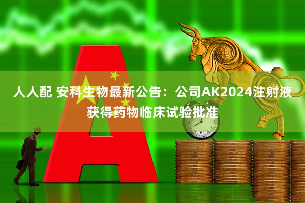 人人配 安科生物最新公告：公司AK2024注射液获得药物临床试验批准