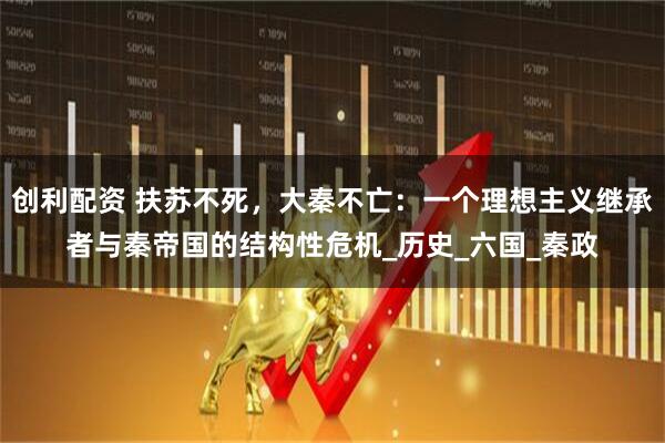 创利配资 扶苏不死，大秦不亡：一个理想主义继承者与秦帝国的结构性危机_历史_六国_秦政